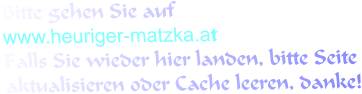 Bitte gehen Sie auf www.heuriger-matzka.at Falls Sie wieder hier landen, bitte Seite aktualisieren oder Cache leeren, danke!